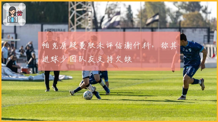 帕克质疑曼联未评估谢什科，称其进球少因队友支持欠缺