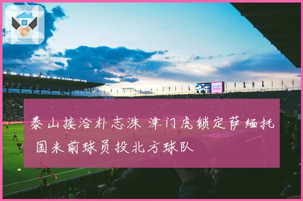 泰山接洽朴志洙 津门虎锁定萨缅托 国米前球员投北方球队