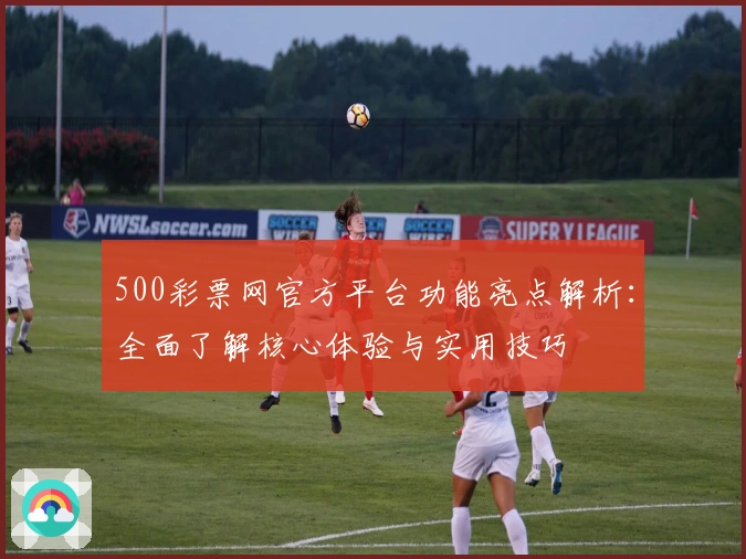 500彩票网官方平台功能亮点解析：全面了解核心体验与实用技巧