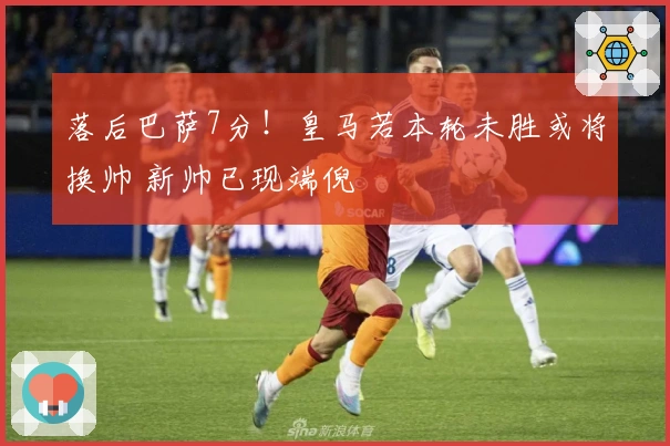 落后巴萨7分！皇马若本轮未胜或将换帅 新帅已现端倪