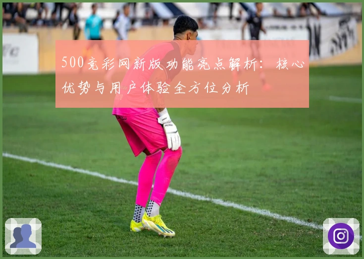 500竞彩网新版功能亮点解析：核心优势与用户体验全方位分析