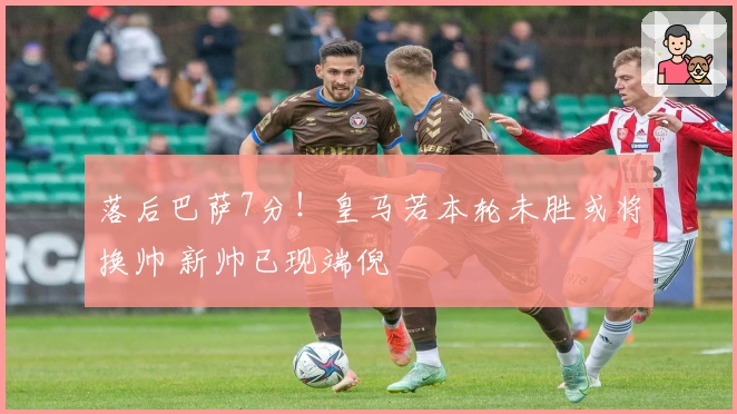 落后巴萨7分！皇马若本轮未胜或将换帅 新帅已现端倪