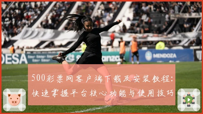 500彩票网客户端下载及安装教程：快速掌握平台核心功能与使用技巧