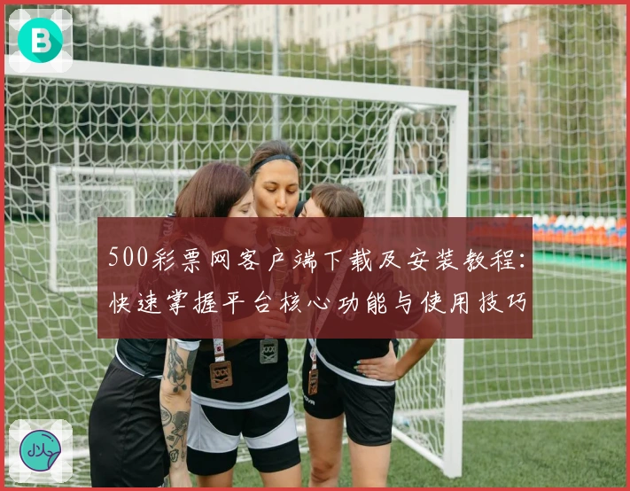 500彩票网客户端下载及安装教程：快速掌握平台核心功能与使用技巧