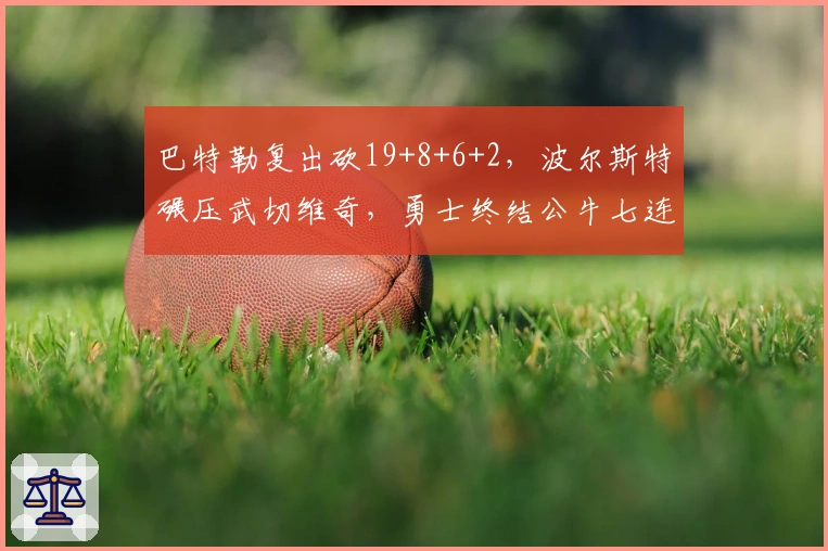 巴特勒复出砍19+8+6+2，波尔斯特碾压武切维奇，勇士终结公牛七连败