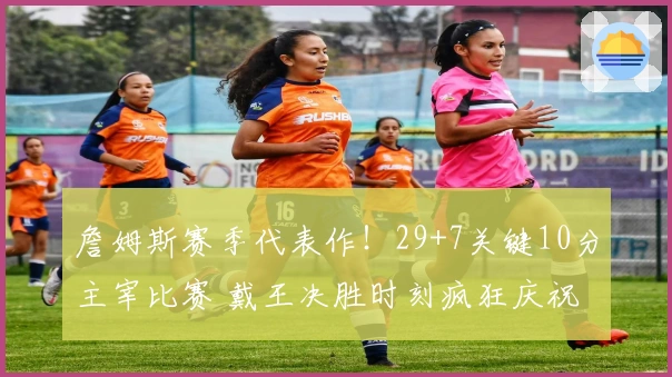 詹姆斯赛季代表作！29+7关键10分主宰比赛 戴王决胜时刻疯狂庆祝