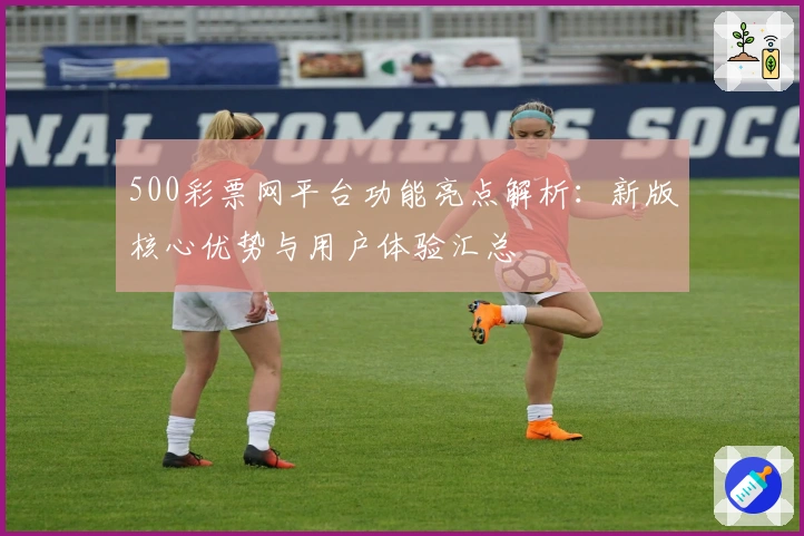 500彩票网平台功能亮点解析：新版核心优势与用户体验汇总